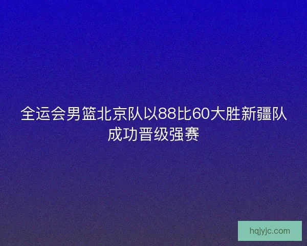 全运会男篮北京队以88比60大胜新疆队成功晋级强赛