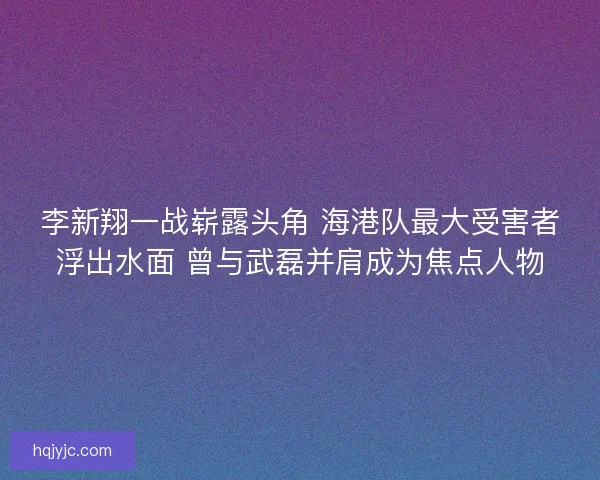 李新翔一战崭露头角 海港队最大受害者浮出水面 曾与武磊并肩成为焦点人物