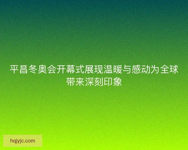 平昌冬奥会开幕式展现温暖与感动为全球带来深刻印象