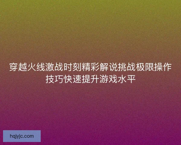 穿越火线激战时刻精彩解说挑战极限操作技巧快速提升游戏水平
