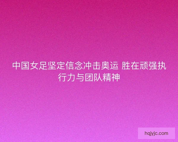 中国女足坚定信念冲击奥运 胜在顽强执行力与团队精神